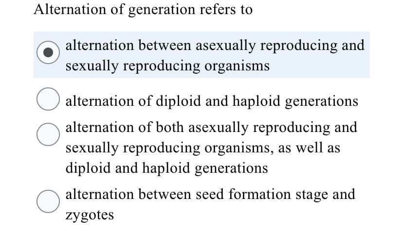 Alternation of generation refers to
alternation between asexually reproducing and
sexually reproducing organisms
alternation of diploid and haploid generations
alternation of both asexually reproducing and
sexually reproducing organisms, as well as
diploid and haploid generations
alternation between seed formation stage and
zygotes
