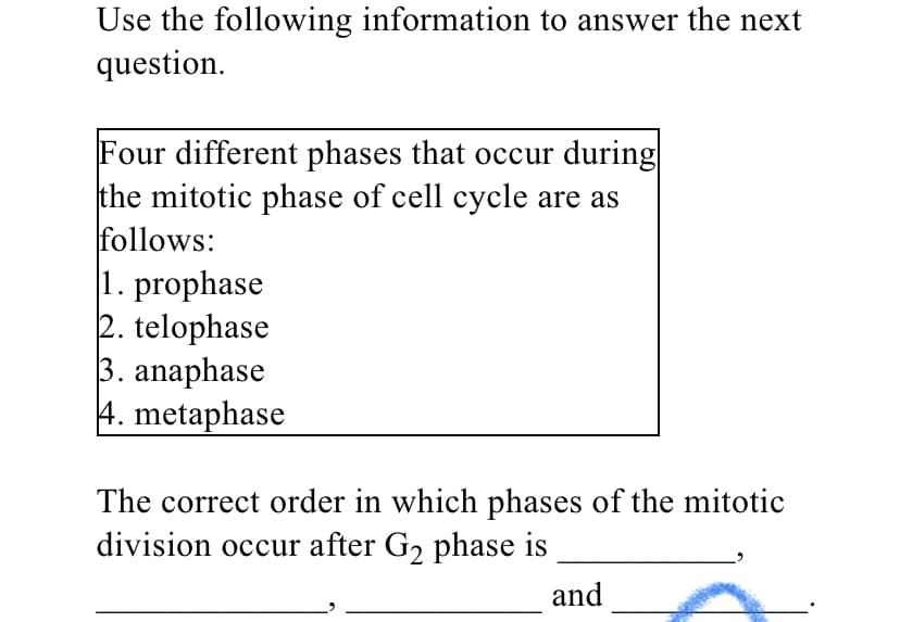 Use the following information to answer the next
question.
Four different phases that occur during
the mitotic phase of cell cycle are as
follows:
1. prophase
2. telophase
3. anaphase
4. metaphase
The correct order in which phases of the mitotic
division occur after G2 phase is
and
