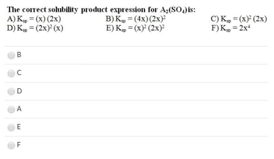 The correct solubility product expression for A;(So, is:
A) K = (x) (2x)
D) K, = (2x) (x)
B) K, = (4x)(2x)
E) K, = (x) (2x)
C) Kp = (x) (2x)
F)K, = 2x
%3D
%3D
%3D
%3D
В
C
A
F
