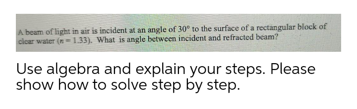 A beam of light in air is incident at an angle of 30° to the surface of a rectangular block of
clear water (n =1.33). What is angle between incident and refracted beam?
Use algebra and explain your steps. Please
show how to solve step by step.
