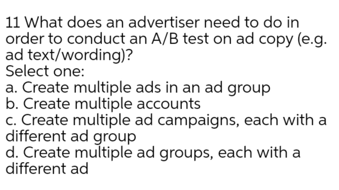 11 What does an advertiser need to do in
order to conduct an A/B test on ad copy (e.g.
ad text/wording)?
Select one:
a. Create multiple ads in an ad group
b. Create multiple accounts
c. Create multiple ad campaigns, each with a
different ad group
d. Create multiple ad groups, each with a
different ad

