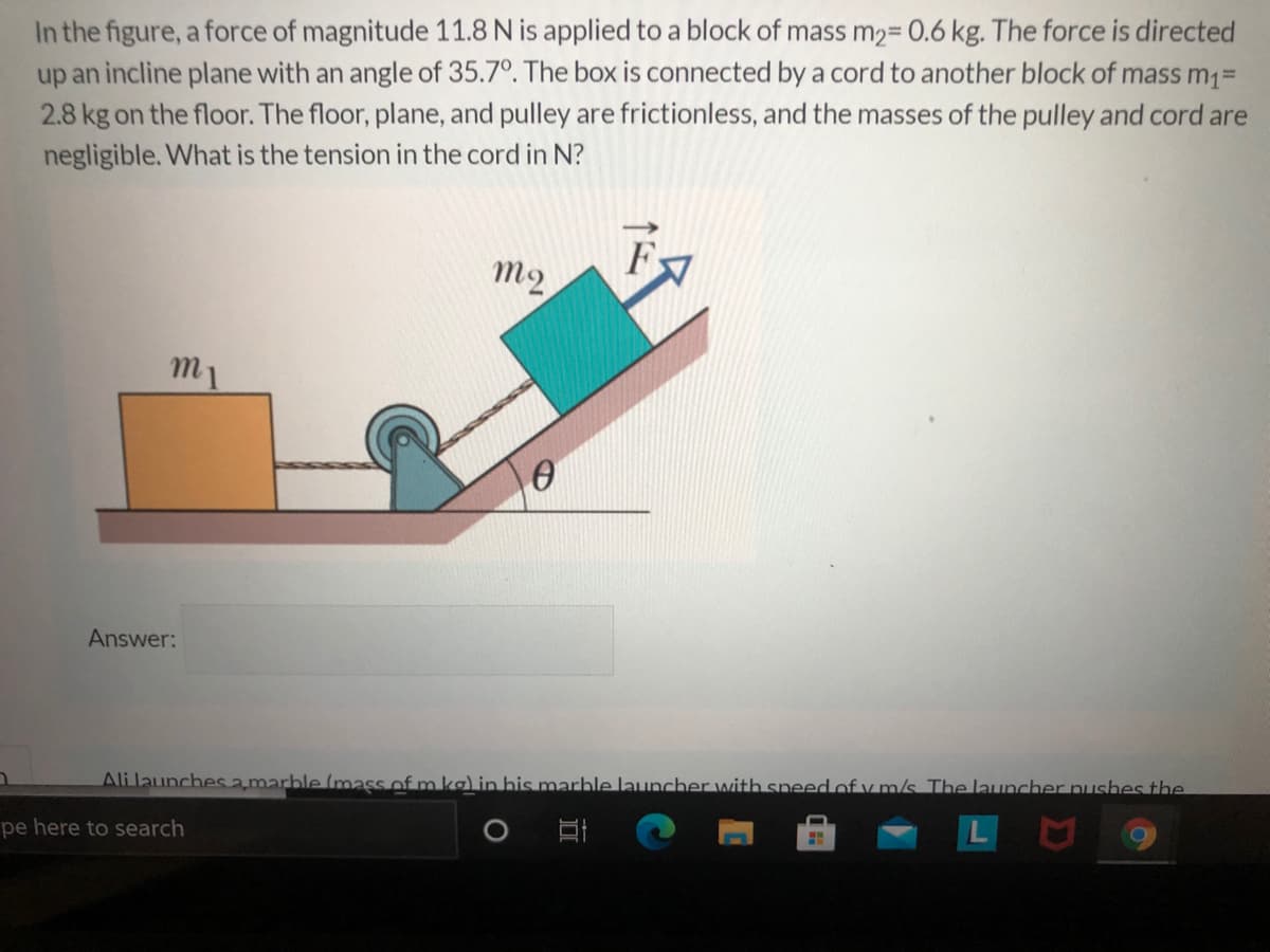 In the figure, a force of magnitude 11.8 N is applied to a block of mass m2= 0.6 kg. The force is directed
up an incline plane with an angle of 35.7°. The box is connected by a cord to another block of mass m1=
2.8 kg on the floor. The floor, plane, and pulley are frictionless, and the masses of the pulley and cord are
negligible. What is the tension in the cord in N?
m2
m1
Answer:
Ali launches amarble (mass of m ka) in his marhle launcher with sneed of v m/s The launcher pLushes the
pe here to search
