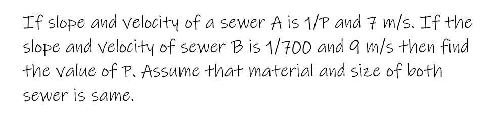 If slope and velocity of a sewer A is 1/P and 7 m/s. If the
slope and velocity of sewer B is 1/700 and 9 m/s then find
the value of P. Assume that material and size of both
sewer is same.