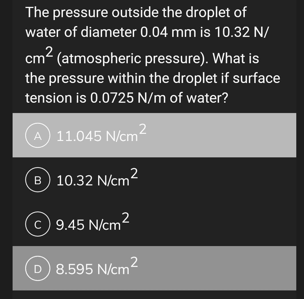 The pressure outside the droplet of
water of diameter 0.04 mm is 10.32 N/
2
cm² (atmospheric pressure). What is
the pressure within the droplet if surface
tension is 0.0725 N/m of water?
2
A 11.045 N/cm
B
10.32 N/cm²
c) 9.45 N/cm
2
D) 8.595 N/cm
2