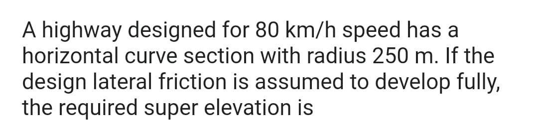 A highway designed for 80 km/h speed has a
horizontal curve section with radius 250 m. If the
design lateral friction is assumed to develop fully,
the required super elevation is