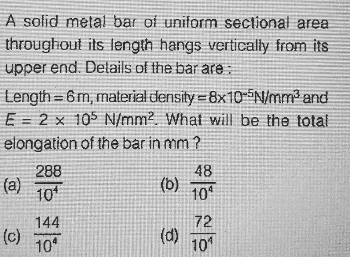 A solid metal bar of uniform sectional area
throughout its length hangs vertically from its
upper end. Details of the bar are:
Length - 6 m, material density = 8x10-5N/mm³ and
E = 2 x 105 N/mm2. What will be the total
elongation of the bar in mm?
288
48
(a)
(b)
104
104
144
72
(c) 10
(d)
104