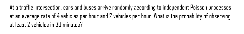 At a traffic intersection, cars and buses arrive randomly according to independent Poisson processes
at an average rate of 4 vehicles per hour and 2 vehicles per hour. What is the probability of observing
at least 2 vehicles in 30 minutes?