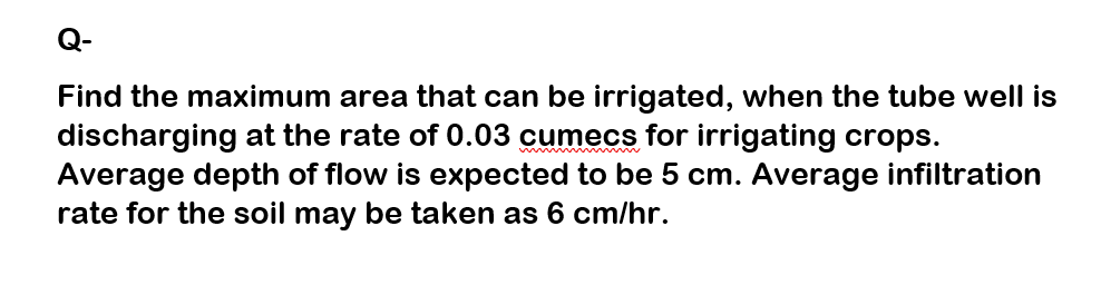 Q-
Find the maximum area that can be irrigated, when the tube well is
discharging at the rate of 0.03 cumecs for irrigating crops.
Average depth of flow is expected to be 5 cm. Average infiltration
rate for the soil may be taken as 6 cm/hr.