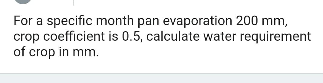 For a specific month pan evaporation 200 mm,
crop coefficient is 0.5, calculate water requirement
of crop in mm.