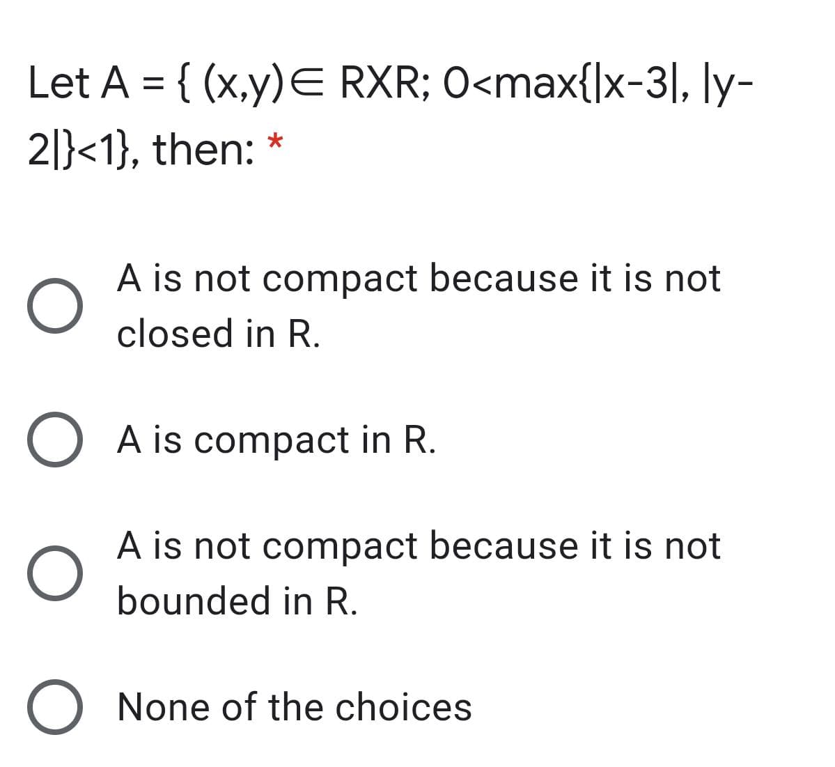 Let A = { (x,y)E RXR; O<max{|x-3|, ly-
2|}<1}, then: *
A is not compact because it is not
closed in R.
O A is compact in R.
A is not compact because it is not
bounded in R.
None of the choices
