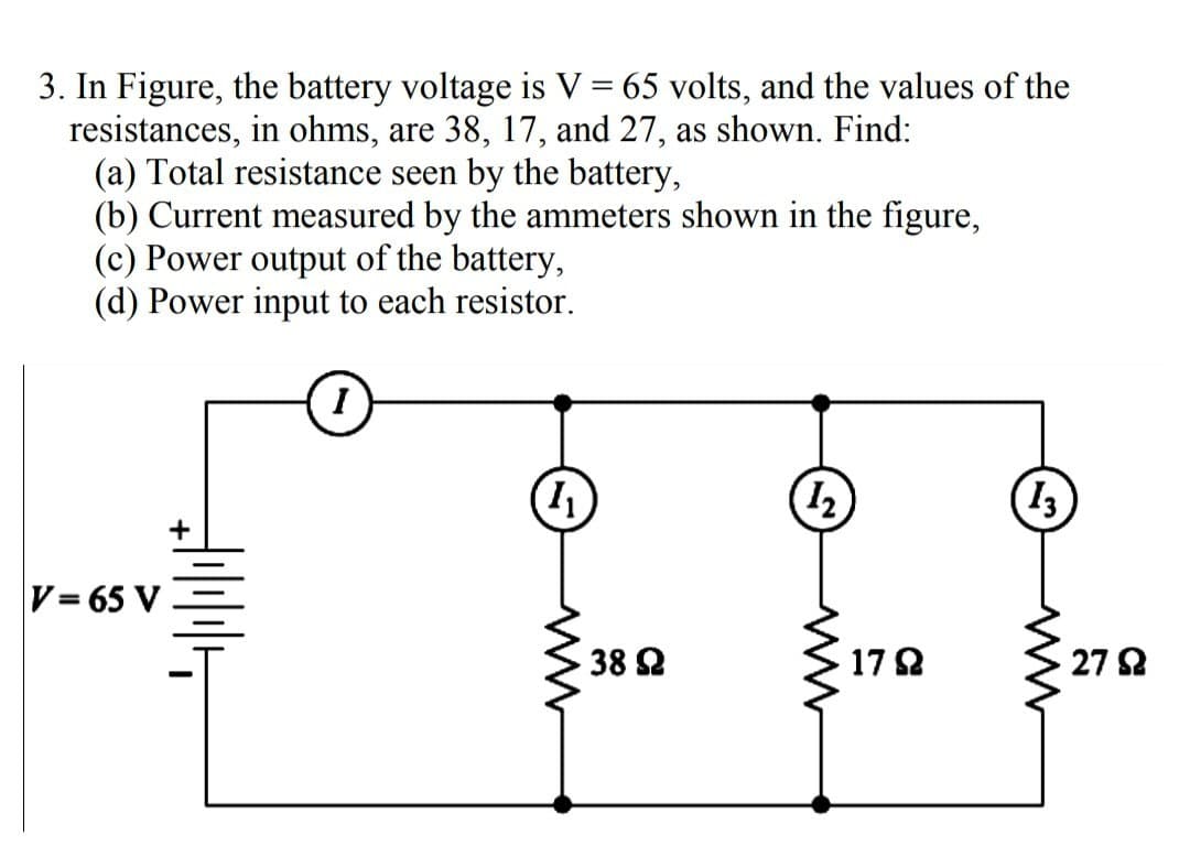 3. In Figure, the battery voltage is V = 65 volts, and the values of the
resistances, in ohms, are 38, 17, and 27, as shown. Find:
(a) Total resistance seen by the battery,
(b) Current measured by the ammeters shown in the figure,
(c) Power output of the battery,
(d) Power input to each resistor.
V= 65 V
H
I
1₁
www
38 92
(1₂)
1792
13
27 Ω