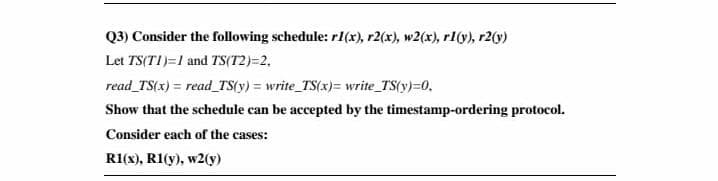 Q3) Consider the following schedule: r1(x), r2(x), w2(x), rl(y), r2(y)
Let TS(TI)=1 and TS(T2)=2.
read_TS(x) = read_TS(y) = write TS(x)= write_TS(y)=0,
Show that the schedule can be accepted by the timestamp-ordering protocol.
Consider each of the cases:
R1(x), R1(y), w2(y)
