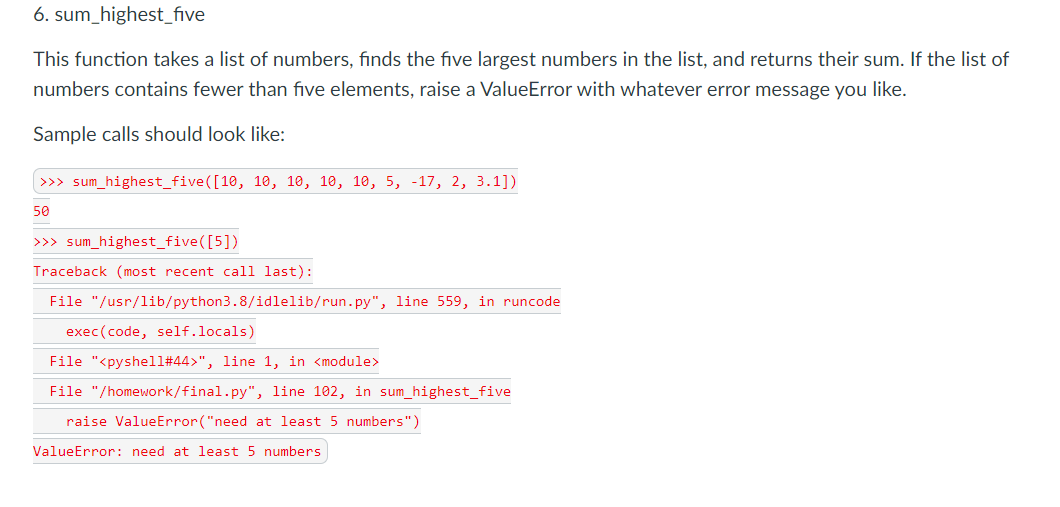 6. sum_highest_five
This function takes a list of numbers, finds the five largest numbers in the list, and returns their sum. If the list of
numbers contains fewer than five elements, raise a ValueError with whatever error message you like.
Sample calls should look like:
>>> sum_highest_five([10, 1e, 10, 10, 10, 5, -17, 2, 3.1])
50
>>> sum_highest_five([5])
Traceback (most recent call last):
File "/usr/lib/python3.8/idlelib/run.py", line 559, in runcode
exec (code, self.locals)
File "<pyshell#44>", line 1, in <module>
File "/homework/final.py", line 102, in sum_highest_five
raise ValueError("need at least 5 numbers")
ValueError: need at least 5 numbers
