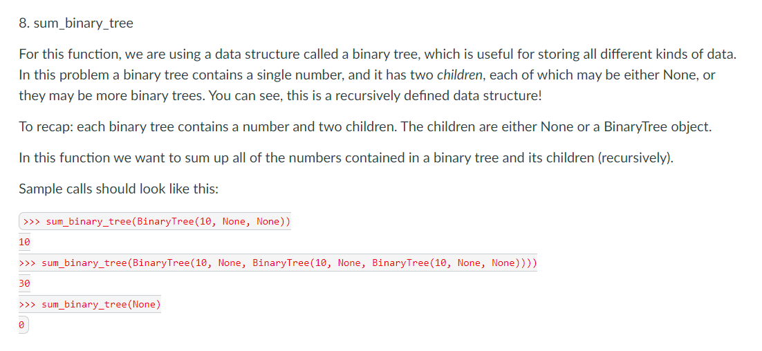 8. sum_binary_tree
For this function, we are using a data structure called a binary tree, which is useful for storing all different kinds of data.
In this problem a binary tree contains a single number, and it has two children, each of which may be either None, or
they may be more binary trees. You can see, this is a recursively defined data structure!
To recap: each binary tree contains a number and two children. The children are either None or a BinaryTree object.
In this function we want to sum up all of the numbers contained in a binary tree and its children (recursively).
Sample calls should look like this:
| >>> sum_binary_tree(BinaryTree(10, None, None))
10
>>> sum_binary_tree(BinaryTree(10, None, BinaryTree(10, None, BinaryTree(10, None, None))))
30
>>> sum_binary_tree(None)
