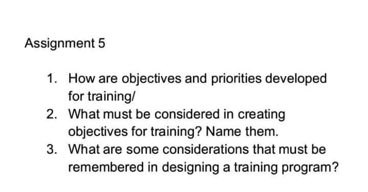 Assignment 5
1. How are objectives and priorities developed
for training/
2. What must be considered in creating
objectives for training? Name them.
3. What are some considerations that must be
remembered in designing a training program?