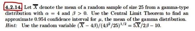 [4.2.14. Let X denote the mean of a random sample of size 25 from a gamma-type
distribution with a = 4 and B > 0. Use the Central Limit Theorem to find an
approximate 0.954 confidence interval for u, the mean of the gamma distribution.
Hint: Use the random variable (X- 43)/(432/25)/2 = 5X/23- 10.
%3D
