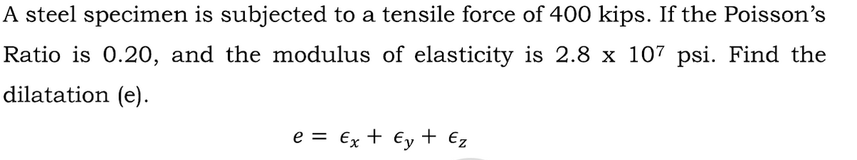 A steel specimen is subjected to a tensile force of 400 kips. If the Poisson's
Ratio is 0.20, and the modulus of elasticity is 2.8 x 107 psi. Find the
dilatation (e).
e = €x + Ey + €z
