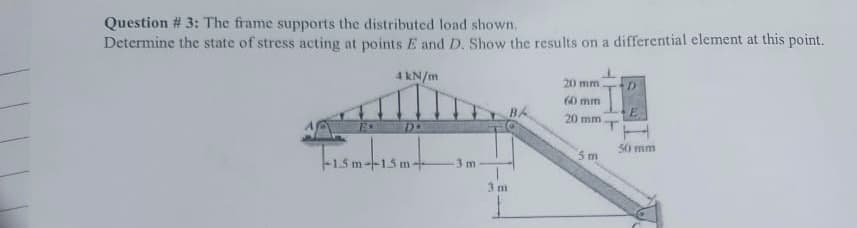 Question # 3: The frame supports the distributed load shown.
Determine the state of stress acting at points E and D. Show the results on a differential element at this point.
4 kN/m
D.
-1.5m-15 m-
3 m
3 m
BA
20 mm.
60 mm
20 mm
5m
D
E
50 mm