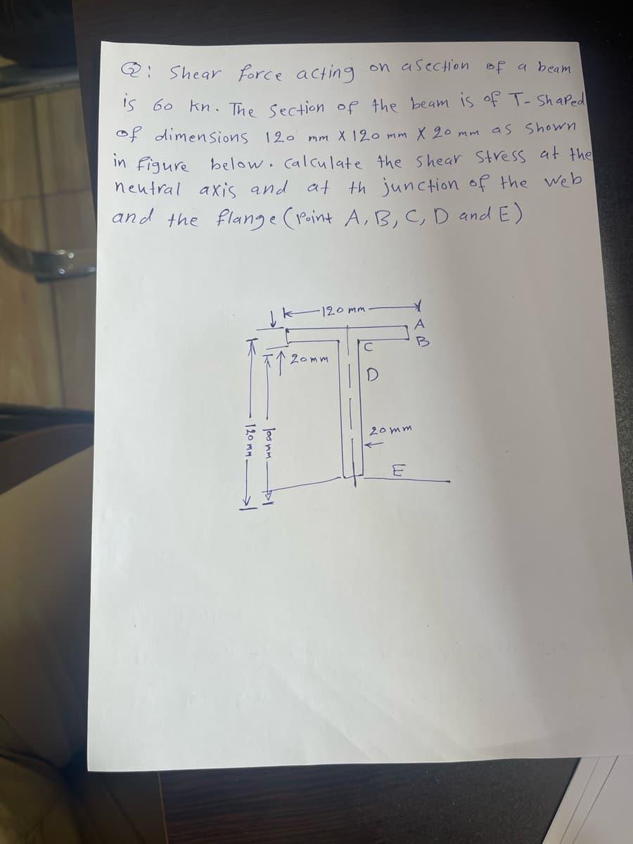 Q: Shear force acting on a section of a beam
is 60 kn. The Section of the beam is of T- Shaped
of dimensions 120
mm X 120 mm x 20 mm as shown
in figure below. calculate the shear stress at the
neutral axis and at
th junction of the web
and the flange (Point A, B, C, D and E)
·120mm
B
F1²
20mm
17
20mm
120 mm-
키
loomm