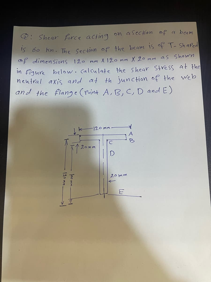 Q: Shear force acting on a section of a beam
is 60 kn. The Section of the beam is of T- Shaped
of dimensions 120 mm X 120 mm X 20 mm as shown
in figure below. calculate the shear stress at the
neutral axis and at junction of the web
and the flange (Point A, B, C, D and E)
120mm.
个 200
loomm
-120mm
20mm
20mm
E