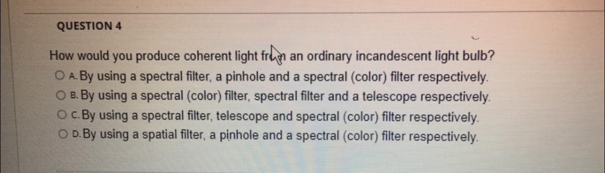 QUESTION 4
How would you produce coherent light from an ordinary incandescent light bulb?
O A. By using a spectral filter, a pinhole and a spectral (color) filter respectively.
O B. By using a spectral (color) filter, spectral filter and a telescope respectively.
O c. By using a spectral filter, telescope and spectral (color) filter respectively.
O D. By using a spatial filter, a pinhole and a spectral (color) filter respectively.