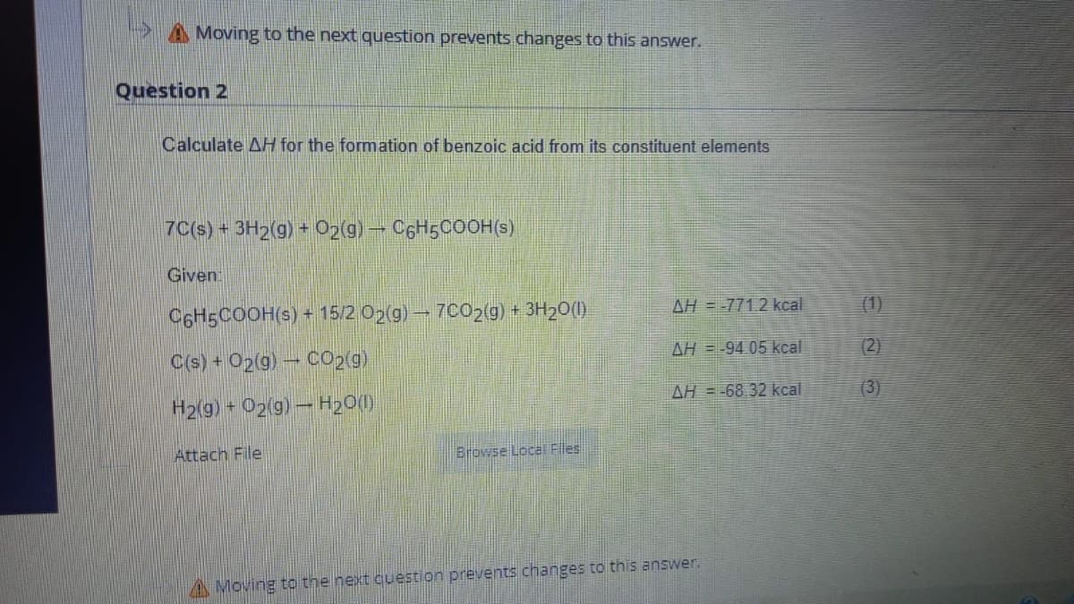 A Moving to the next question prevents changes to this answer.
Question 2
Calculate AH for the formation of benzoic acid from its constituent elements
7C(s) + 3H2(g) + O₂(g) → C6H5COOH(s)
Given:
C6H5COOH(s) + 15/2 O2(g) → 7CO2(g) + 3H₂O(l)
C(s) + O2(g) - CO₂(g)
H2(g) + O2(g) → H₂O(l)
Attach File
Browse Local Files
AH = -771.2 kcal
AH-94.05 kcal
AH = -68.32 kcal
Moving to the next question prevents changes to this answer.
(2)
(3)