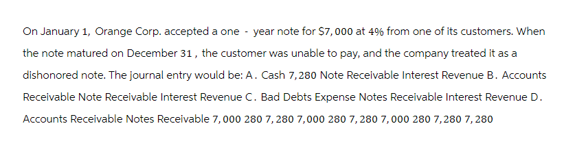 On January 1, Orange Corp. accepted a one-year note for $7,000 at 4% from one of its customers. When
the note matured on December 31, the customer was unable to pay, and the company treated it as a
dishonored note. The journal entry would be: A. Cash 7,280 Note Receivable Interest Revenue B. Accounts
Receivable Note Receivable Interest Revenue C. Bad Debts Expense Notes Receivable Interest Revenue D.
Accounts Receivable Notes Receivable 7,000 280 7,280 7,000 280 7,280 7,000 280 7,280 7,280