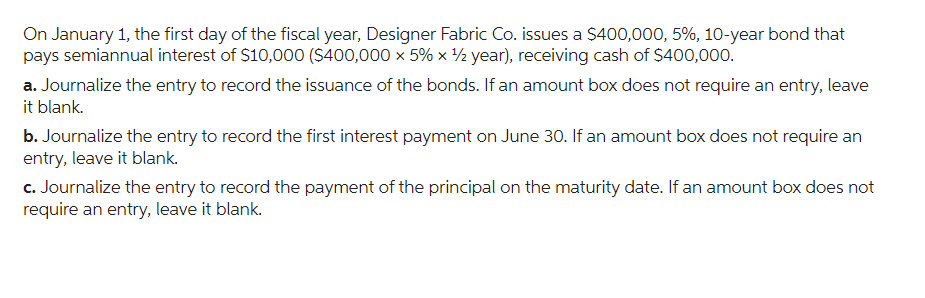 On January 1, the first day of the fiscal year, Designer Fabric Co. issues a $400,000, 5%, 10-year bond that
pays semiannual interest of $10,000 ($400,000 x 5% × ¹/2 year), receiving cash of $400,000.
a. Journalize the entry to record the issuance of the bonds. If an amount box does not require an entry, leave
it blank.
b. Journalize the entry to record the first interest payment on June 30. If an amount box does not require an
entry, leave it blank.
c. Journalize the entry to record the payment of the principal on the maturity date. If an amount box does not
require an entry, leave it blank.