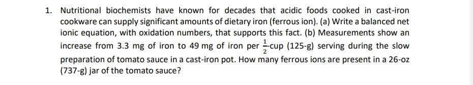 1. Nutritional biochemists have known for decades that acidic foods cooked in cast-iron
cookware can supply significant amounts of dietary iron (ferrous ion). (a) Write a balanced net
ionic equation, with oxidation numbers, that supports this fact. (b) Measurements show an
increase from 3.3 mg of iron to 49 mg of iron per cup (125-g) serving during the slow
preparation of tomato sauce in a cast-iron pot. How many ferrous ions are present in a 26-oz
(737-g) jar of the tomato sauce?