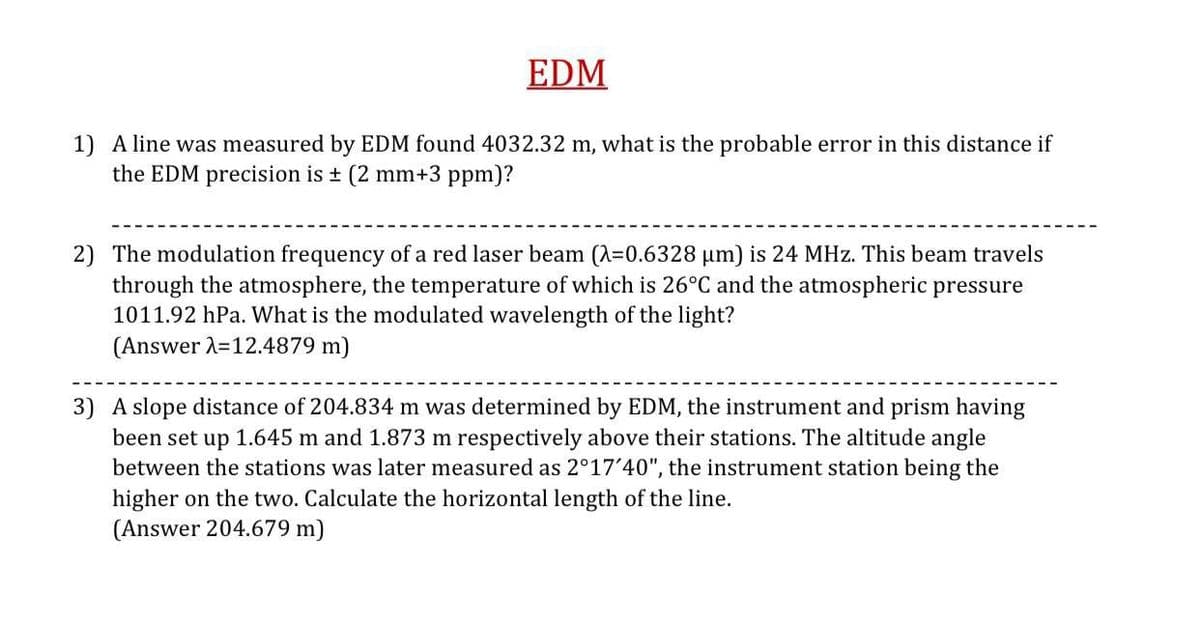 EDM
1) A line was measured by EDM found 4032.32 m, what is the probable error in this distance if
the EDM precision is + (2 mm+3 ppm)?
2) The modulation frequency of a red laser beam (A=0.6328 µm) is 24 MHz. This beam travels
through the atmosphere, the temperature of which is 26°C and the atmospheric pressure
1011.92 hPa. What is the modulated wavelength of the light?
(Answer 2=12.4879 m)
3) A slope distance of 204.834 m was determined by EDM, the instrument and prism having
been set up 1.645 m and 1.873 m respectively above their stations. The altitude angle
between the stations was later measured as 2°17'40", the instrument station being the
higher on the two. Calculate the horizontal length of the line.
(Answer 204.679 m)
