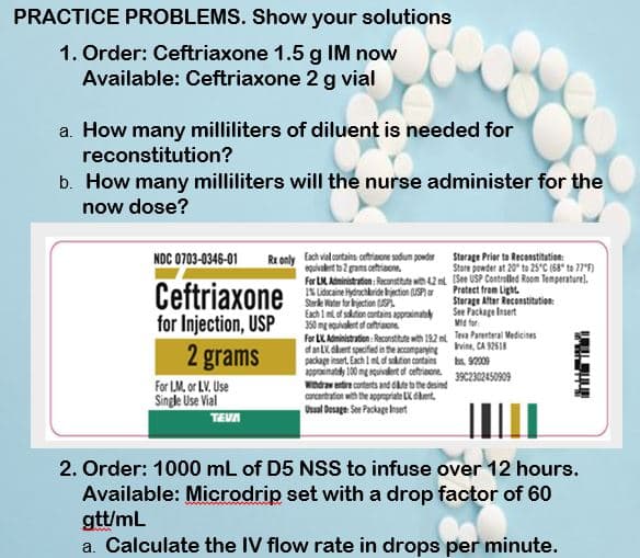 PRACTICE PROBLEMS. Show your solutions
1. Order: Ceftriaxone 1.5 g IM now
Available: Ceftriaxone 2 g vial
a. How many milliliters of diluent is needed for
reconstitution?
b. How many milliliters will the nurse administer for the
now dose?
Rx only Each vial contains cetriaone sodum powder
Storage Prier to Reconstitution:
Store powder at 20 to 25°C (68" to 77*F)
NDC 0703-0346-01
eguivalert to 2 grams cetriaon.
For LM. Administration: Reconstitte wit42 (See USP Controlled Room Temperaturel.
IK Lidscaine Hydochkride ljection (USP) ar
Strle Water for hjection P.
Each 1 mof stion cortains approimate
350 mg equvalent af artriaone
For LK Administration :Reconstitute wth 192 m Teva Parenteral Medicites
dan LK dlert specfied in the accompanying hvine, CA S2618
package insert. Each 1 mt af solton contains ks. 92009
apprainataly 100 mg equvalert of cetriaene.
Windraw entire conterts and dkte to the desired
concentration with the appropriate LX dkert.
Usual Desage See Package Ikset
Ceftriaxone
for Injection, USP
Protect from Light.
Storage After Reconstitution:
See Package Iesert
Ma for
2 grams
39C2302450909
For LM, or LV. Use
Single Use Vial
TEVA
2. Order: 1000 mL of D5 NSS to infuse over 12 hours.
Available: Microdrip set with a drop factor of 60
gtt/mL
a. Calculate the IV flow rate in drops per minute.
