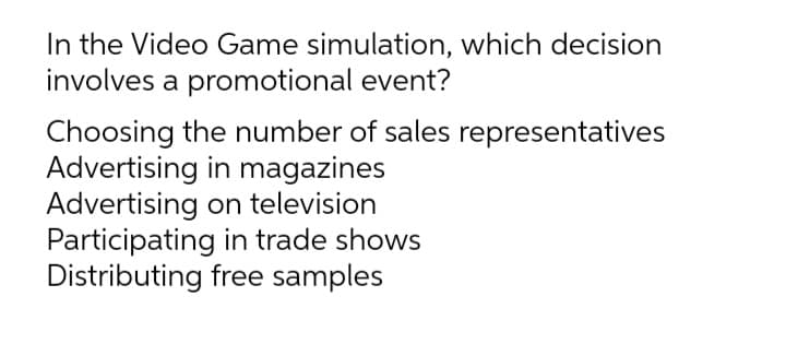 In the Video Game simulation, which decision
involves a promotional event?
Choosing the number of sales representatives
Advertising in magazines
Advertising on television
Participating in trade shows
Distributing free samples
