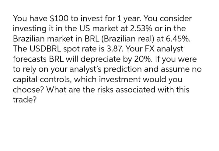 You have $100 to invest for 1 year. You consider
investing it in the US market at 2.53% or in the
Brazilian market in BRL (Brazilian real) at 6.45%.
The USDBRL spot rate is 3.87. Your FX analyst
forecasts BRL will depreciate by 20%. If you were
to rely on your analyst's prediction and assume no
capital controls, which investment would you
choose? What are the risks associated with this
trade?
