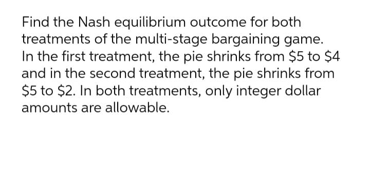 Find the Nash equilibrium outcome for both
treatments of the multi-stage bargaining game.
In the first treatment, the pie shrinks from $5 to $4
and in the second treatment, the pie shrinks from
$5 to $2. In both treatments, only integer dollar
amounts are allowable.
