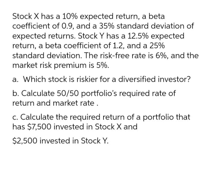 Stock X has a 10% expected return, a beta
coefficient of 0.9, and a 35% standard deviation of
expected returns. Stock Y has a 12.5% expected
return, a beta coefficient of 1.2, and a 25%
standard deviation. The risk-free rate is 6%, and the
market risk premium is 5%.
a. Which stock is riskier for a diversified investor?
b. Calculate 50/50 portfolio's required rate of
return and market rate .
c. Calculate the required return of a portfolio that
has $7,500 invested in Stock X and
$2,500 invested in Stock Y.
