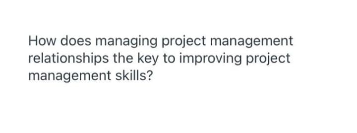 How does managing project management
relationships the key to improving project
management skills?
