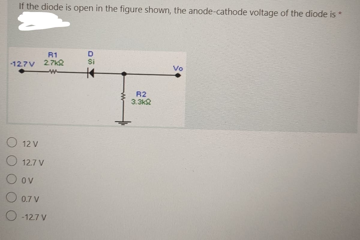 If the diode is open in the figure shown, the anode-cathode voltage of the diode is *
-12.7V
R1
2.7k2
w
O 12 V
O 12.7 V
O ov
O 0.7 V
O-12.7 V
D
Si
R2
3.3k
Vo