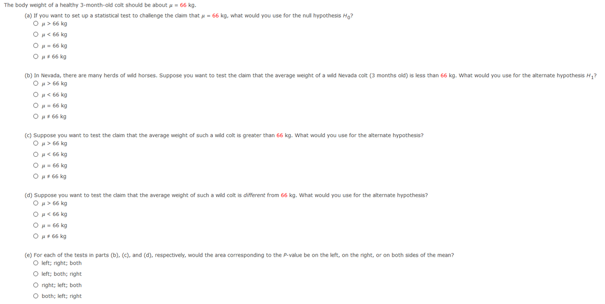 The body weight of a healthy 3-month-old colt should be about u = 66 kg.
(a) If you want to set up a statistical test to challenge the claim that u = 66 kg, what would you use for the null hypothesis Ho?
Ο μ> 66 kg
Ο μ< 66 kg
Ο μ = 66 kg
O µ + 66 kg
(b) In Nevada, there are many herds of wild horses. Suppose you want to test the claim that the average weight of a wild Nevada colt (3 months old) is less than 66 kg. What would you use for the alternate hypothesis H,?
O u > 66 kg
Ο μ< 66 kg
Ο μ= 66 kg
u + 66 kg
(c) Suppose you want to test the claim that the average weight of such a wild colt is greater than 66 kg. What would you use for the alternate hypothesis?
Ο μ> 66 kg
Ομ< 66 kg
Ο μ= 66 kg
Ο μ# 66 kg
(d) Suppose you want to test the claim that the average weight of such a wild colt is different from 66 kg. What would you use for the alternate hypothesis?
O u > 66 kg
Ο μ< 66 kg
H = 66 kg
Ο μ# 66 kg
(e) For each of the tests in parts (b), (c), and (d), respectively, would the area corresponding to the P-value be on the left, on the right, or on both sides of the mean?
O left; right; both
O left; both; right
O right; left; both
O both; left; right
