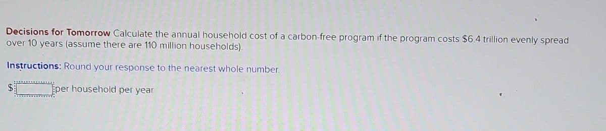 Decisions for Tomorrow Calculate the annual household cost of a carbon-free program if the program costs $6.4 trillion evenly spread
over 10 years (assume there are 110 million households).
Instructions: Round your response to the nearest whole number.
$___________ per household per year