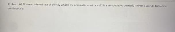 Problem #6: Given an interest rate of 2%=.02 what is the nominal interest rate of 2% a: compounded quarterly (4 times a year), b: daily and c:
continuously.