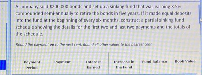 A company sold $200,000 bonds and set up a sinking fund that was earning 8.5%
compounded semi-annually to retire the bonds in five years. If it made equal deposits
into the fund at the beginning of every six months, construct a partial sinking fund
schedule showing the details for the first two and last two payments and the totals of
the schedule.
Round the payment up to the next cent. Round all other values to the nearest cent
Payment
Period
Payment
Interest
Earned
Increase in Fund Balance.
the Fund
Book Value