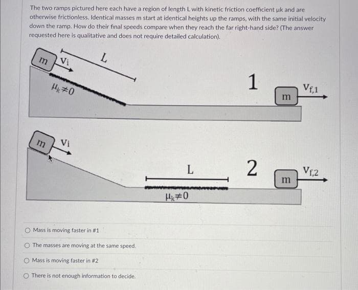 The two ramps pictured here each have a region of length L with kinetic friction coefficient uk and are
otherwise frictionless. Identical masses m start at identical heights up the ramps, with the same initial velocity
down the ramp. How do their final speeds compare when they reach the far right-hand side? (The answer
requested here is qualitative and does not require detailed calculation).
L
m
m
Vi
#0
Vi
O Mass is moving faster in #1
The masses are moving at the same speed.
Mass is moving faster in #2
O There is not enough information to decide.
L
Mk#0
1
2
m
m
Vf,1
V₁,2