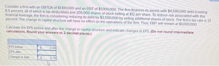 Consider a firm with an EBITDA of $1,100,000 and an EBIT of $1,000,000. The firm finances its assets with $4,590,000 debt (costing
8.5 percent, all of which is tax deductible) and 205,000 shares of stock selling at $12 per share. To reduce risk associated with this
financial leverage, the firm is considering reducing its debt by $2,550,000 by selling additional shares of stock. The firm's tax rate is 21
percent. The change in capital structure will have no effect on the operations of the firm. Thus, EBIT will remain at $1,000,000
Calculate the EPS before and after the change in capital structure and indicate changes in EPS. (Do not round intermediate
calculations. Round your answers to 2 decimal places.)
EPS before
$
2.50
EPS after
Changes in debt
$
0.70