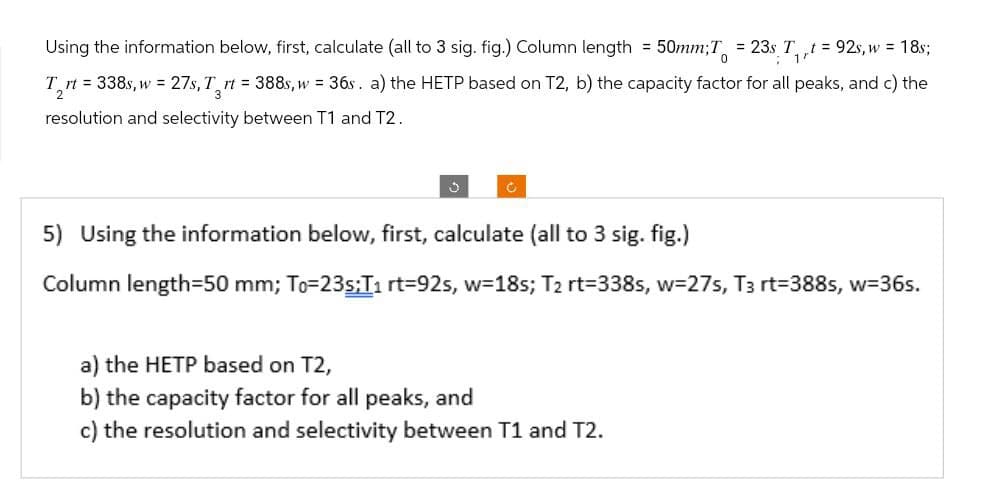 Using the information below, first, calculate (all to 3 sig. fig.) Column length = 50mm; T = 23s T₁, t = 92s, w = 18s;
2
0
Trt 338s, w=27s, T rt = 388s, w = 36s. a) the HETP based on T2, b) the capacity factor for all peaks, and c) the
resolution and selectivity between T1 and T2.
J
5) Using the information below, first, calculate (all to 3 sig. fig.)
Column length=50 mm; To=23s;T1 rt=92s, w=18s; T2 rt=338s, w=275, T3 rt=388s, w=36s.
a) the HETP based on T2,
b) the capacity factor for all peaks, and
c) the resolution and selectivity between T1 and T2.
