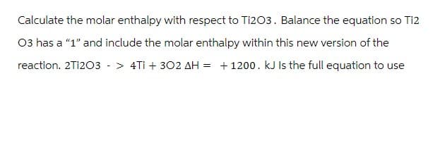 Calculate the molar enthalpy with respect to Ti2O3. Balance the equation so Ti2
03 has a "1" and include the molar enthalpy within this new version of the
reaction. 2T1203 -> 4Ti + 302 AH = +1200. kJ Is the full equation to use