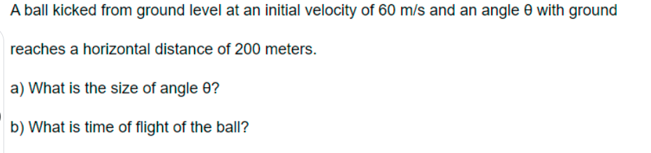 A ball kicked from ground level at an initial velocity of 60 m/s and an angle 0 with ground
reaches a horizontal distance of 200 meters.
a) What is the size of angle 0?
b) What is time of flight of the ball?
