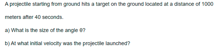 A projectile starting from ground hits a target on the ground located at a distance of 1000
meters after 40 seconds.
a) What is the size of the angle 0?
b) At what initial velocity was the projectile launched?
