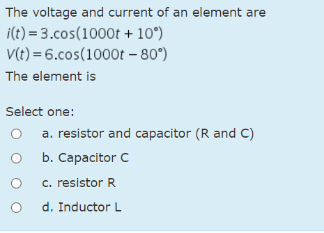 The voltage and current of an element are
i(t) = 3.cos(1000t + 10°)
V(t) = 6.cos(1000t – 80°)
The element is
Select one:
a. resistor and capacitor (R and C)
b. Сарacitor C
c. resistor R
d. Inductor L
