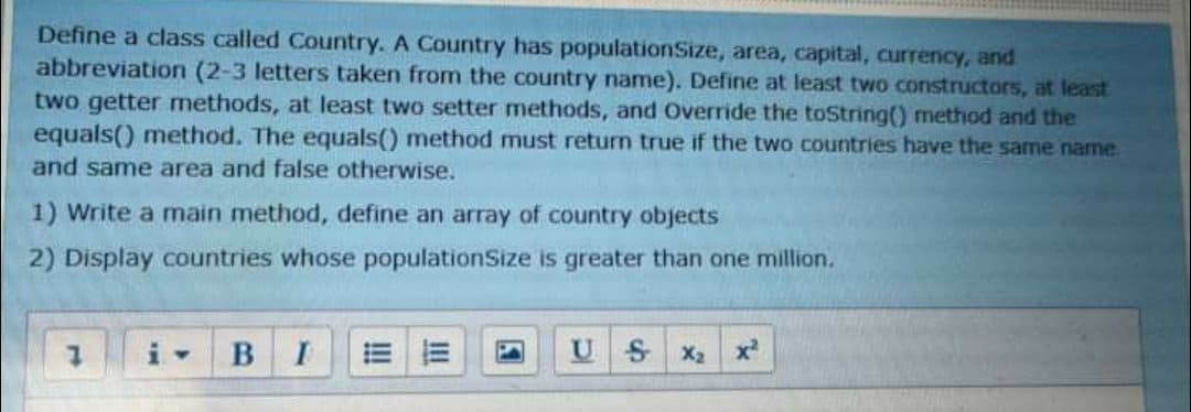 Define a class called Country. A Country has populationSize, area, capital, currency, and
abbreviation (2-3 letters taken from the country name). Define at least two constructors, at least
two getter methods, at least two setter methods, and Override the toString() method and the
equals() method. The equals() method must return true if the two countries have the same name
and same area and false otherwise.
1) Write a main method, define an array of country objects
2) Display countries whose populationSize is greater than one million.
i-
SX2
x2
!!
