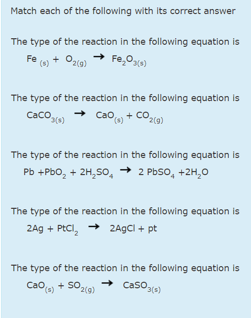 Match each of the following with its correct answer
The type of the reaction in the following equation is
Fe
(s)
P2(g)
Fe,03(s)
The type of the reaction in the following equation is
CaCO.
3(s)
Сао,
(s)
+ CO.
2(g)
The type of the reaction in the following equation is
Pb +Pbo, + 2H,SO4
2 PbSO, +2H,0
The type of the reaction in the following equation is
2Ag + PtCl,
2AGCI + pt
The type of the reaction in the following equation is
Сао,
(s)
Cao + So,
+ SO2(g)
Caso.
3(s)
